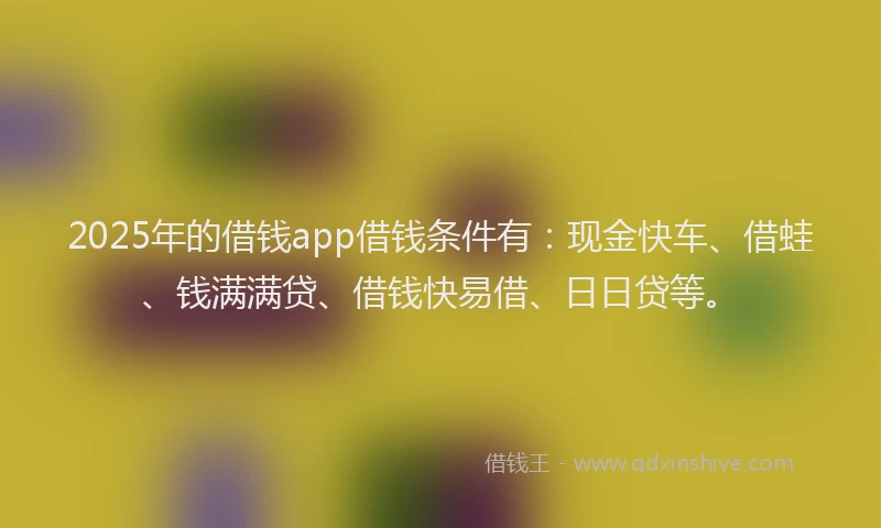 2025年的借钱app借钱条件有：现金快车、借蛙、钱满满贷、借钱快易借、日日贷等。
