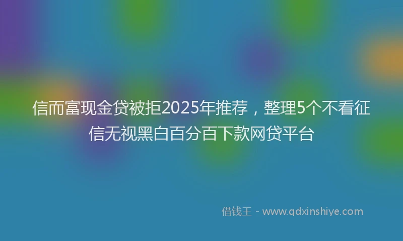 信而富现金贷被拒2025年推荐，整理5个不看征信无视黑白百分百下款网贷平台