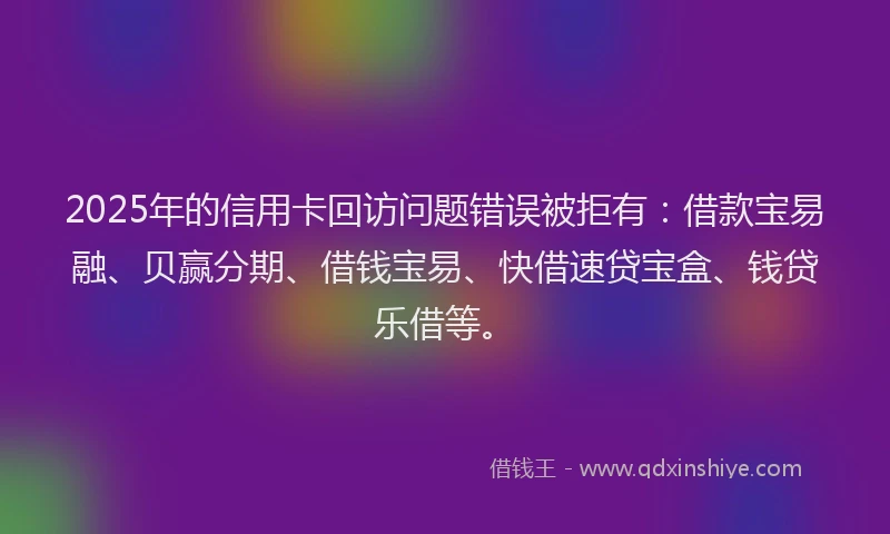2025年的信用卡回访问题错误被拒有：借款宝易融、贝赢分期、借钱宝易、快借速贷宝盒、钱贷乐借等。