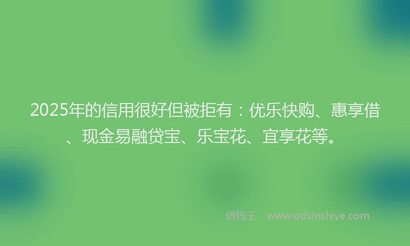 2025年的信用很好但被拒有：优乐快购、惠享借、现金易融贷宝、乐宝花、宜享花等。