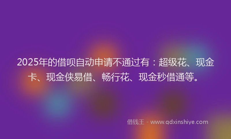 2025年的借呗自动申请不通过有：超级花、现金卡、现金侠易借、畅行花、现金秒借通等。