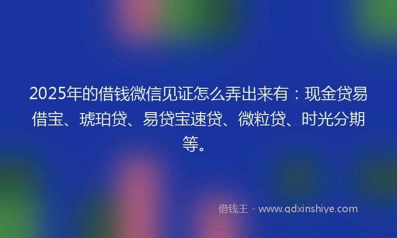 2025年的借钱微信见证怎么弄出来有：现金贷易借宝、琥珀贷、易贷宝速贷、微粒贷、时光分期等。