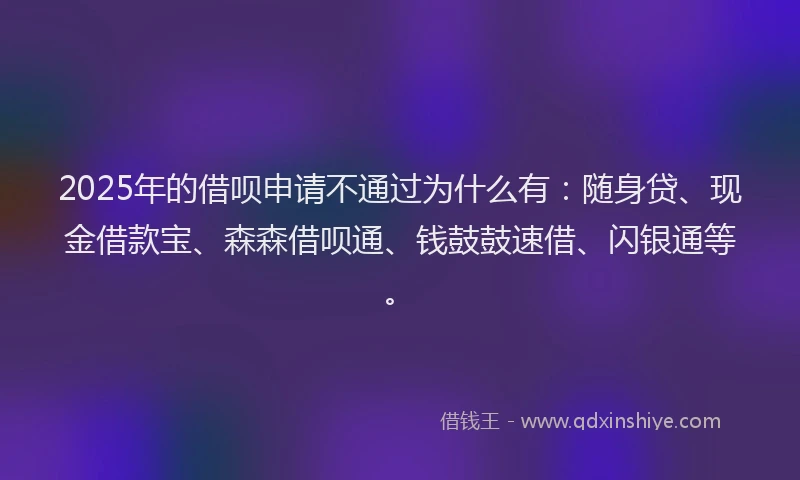 2025年的借呗申请不通过为什么有：随身贷、现金借款宝、森森借呗通、钱鼓鼓速借、闪银通等。