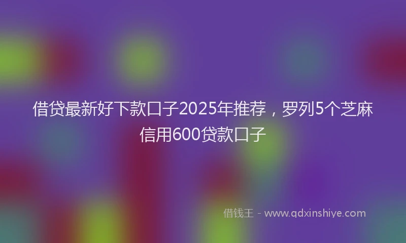 借贷最新好下款口子2025年推荐，罗列5个芝麻信用600贷款口子