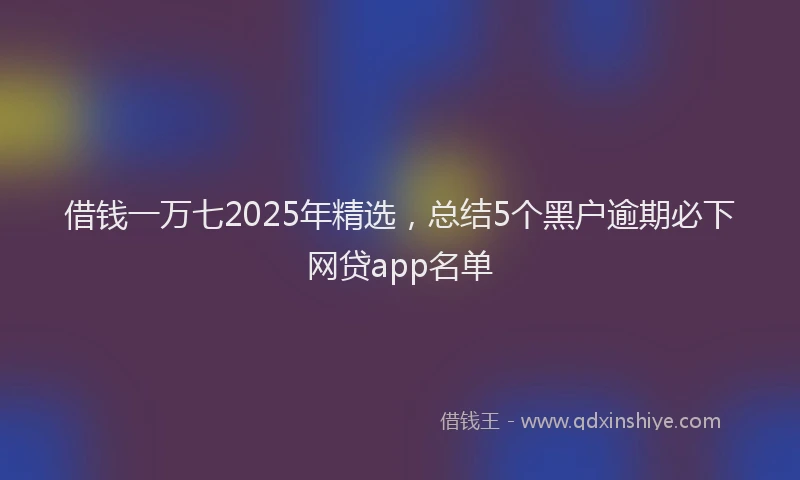 借钱一万七2025年精选，总结5个黑户逾期必下网贷app名单
