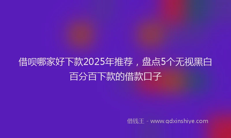 借呗哪家好下款2025年推荐，盘点5个无视黑白百分百下款的借款口子