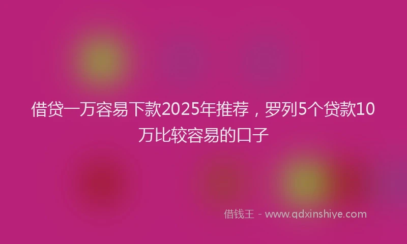 借贷一万容易下款2025年推荐，罗列5个贷款10万比较容易的口子
