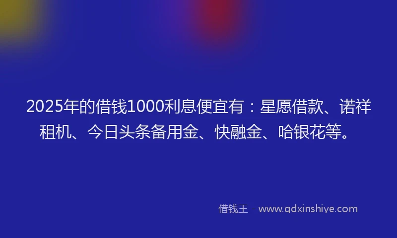 2025年的借钱1000利息便宜有：星愿借款、诺祥租机、今日头条备用金、快融金、哈银花等。
