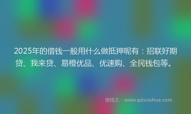 2025年的借钱一般用什么做抵押呢有：招联好期贷、我来贷、易橙优品、优速购、全民钱包等。