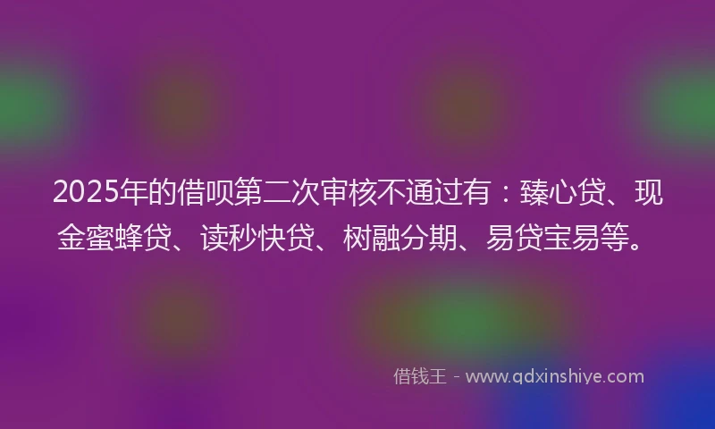 2025年的借呗第二次审核不通过有：臻心贷、现金蜜蜂贷、读秒快贷、树融分期、易贷宝易等。