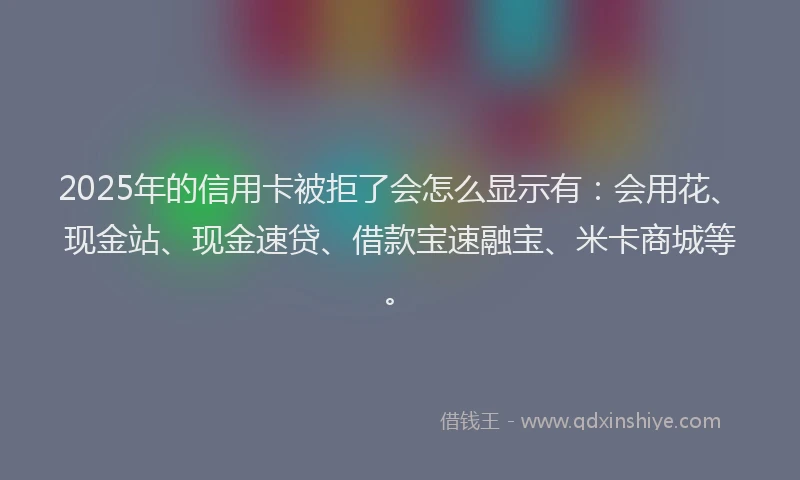 2025年的信用卡被拒了会怎么显示有：会用花、现金站、现金速贷、借款宝速融宝、米卡商城等。