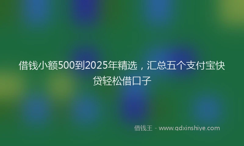 借钱小额500到2025年精选，汇总五个支付宝快贷轻松借口子