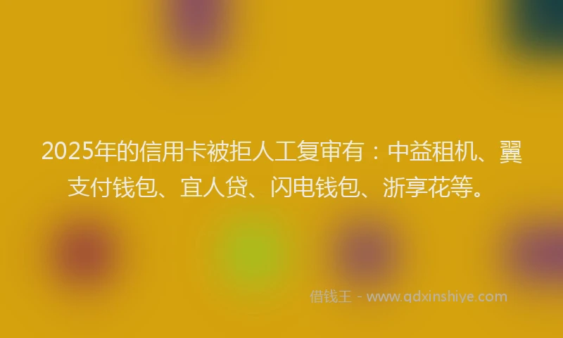 2025年的信用卡被拒人工复审有：中益租机、翼支付钱包、宜人贷、闪电钱包、浙享花等。