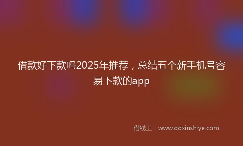 借款好下款吗2025年推荐，总结五个新手机号容易下款的app