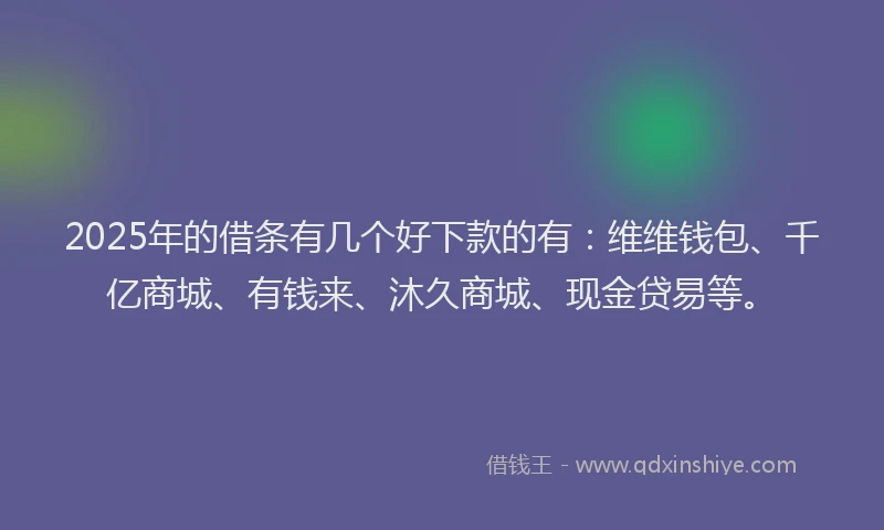 2025年的借条有几个好下款的有：维维钱包、千亿商城、有钱来、沐久商城、现金贷易等。
