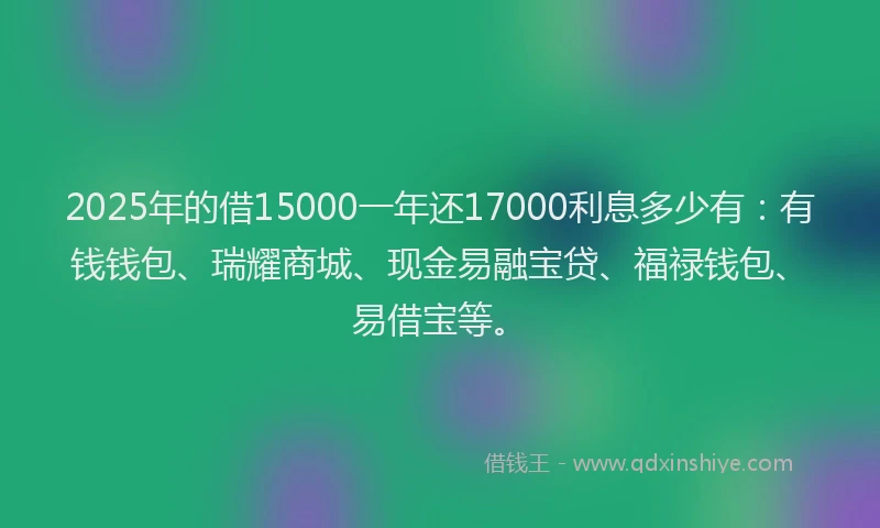 2025年的借15000一年还17000利息多少有：有钱钱包、瑞耀商城、现金易融宝贷、福禄钱包、易借宝等。