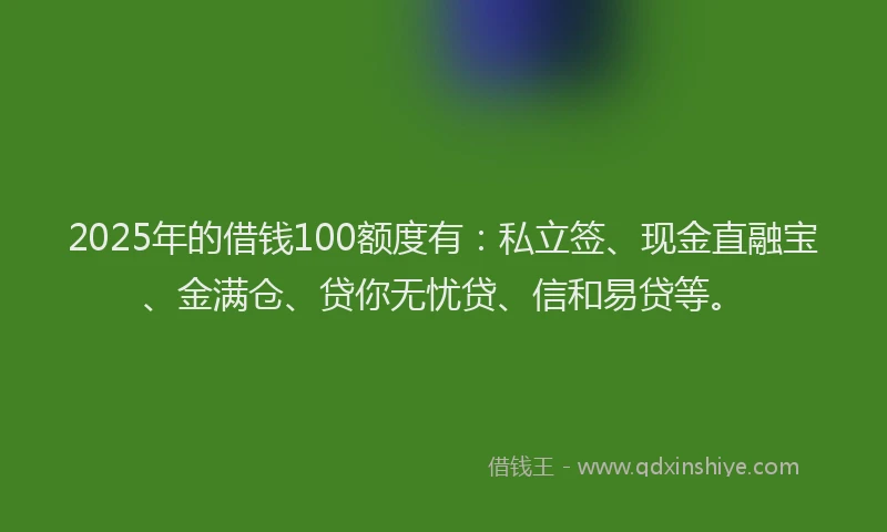 2025年的借钱100额度有：私立签、现金直融宝、金满仓、贷你无忧贷、信和易贷等。