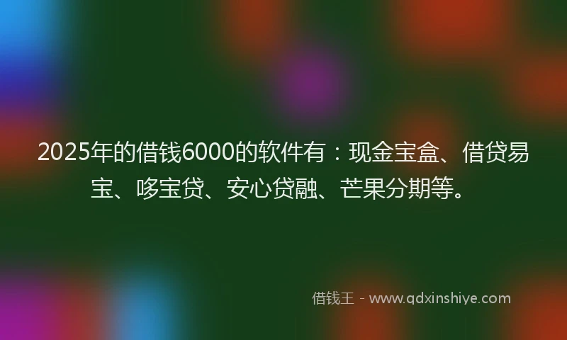 2025年的借钱6000的软件有：现金宝盒、借贷易宝、哆宝贷、安心贷融、芒果分期等。