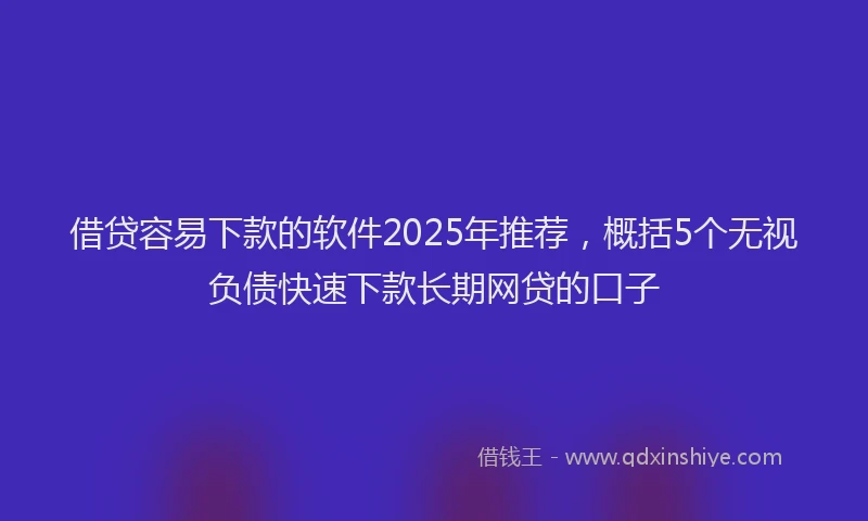 借贷容易下款的软件2025年推荐，概括5个无视负债快速下款长期网贷的口子