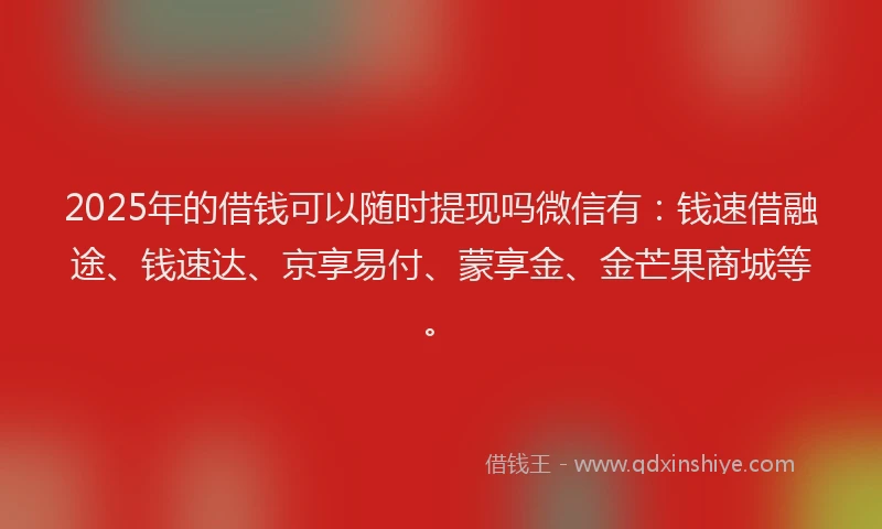 2025年的借钱可以随时提现吗微信有：钱速借融途、钱速达、京享易付、蒙享金、金芒果商城等。