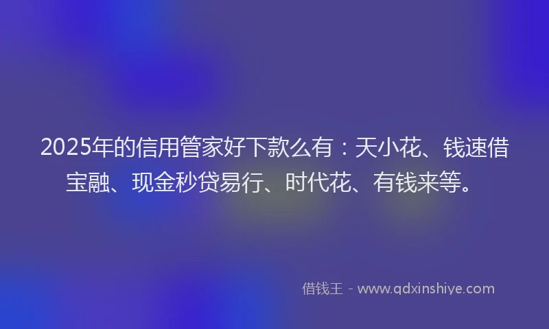 2025年的信用管家好下款么有：天小花、钱速借宝融、现金秒贷易行、时代花、有钱来等。