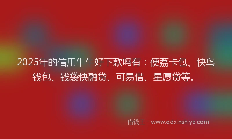 2025年的信用牛牛好下款吗有：便荔卡包、快鸟钱包、钱袋快融贷、可易借、星愿贷等。