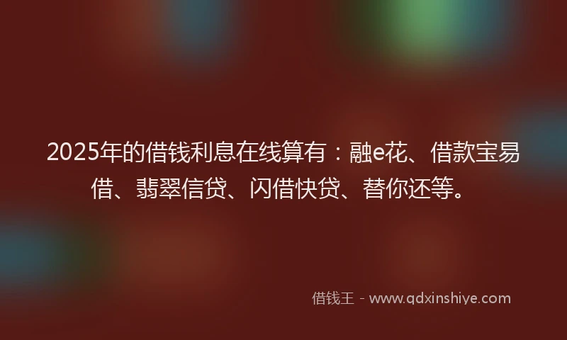 2025年的借钱利息在线算有：融e花、借款宝易借、翡翠信贷、闪借快贷、替你还等。
