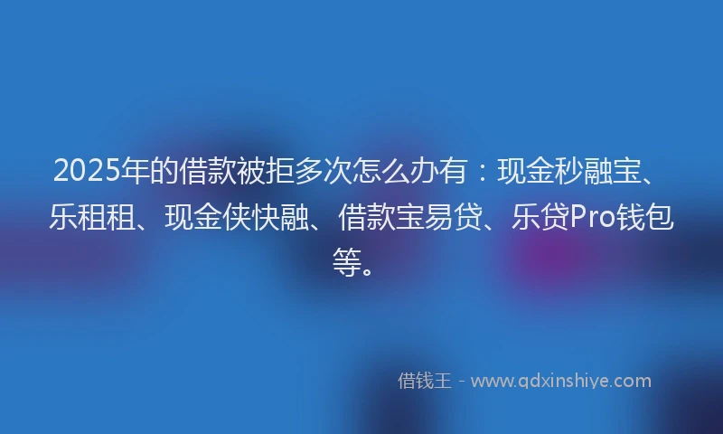 2025年的借款被拒多次怎么办有：现金秒融宝、乐租租、现金侠快融、借款宝易贷、乐贷Pro钱包等。