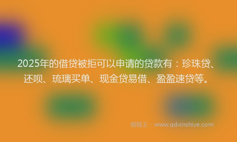2025年的借贷被拒可以申请的贷款有：珍珠贷、还呗、琉璃买单、现金贷易借、盈盈速贷等。