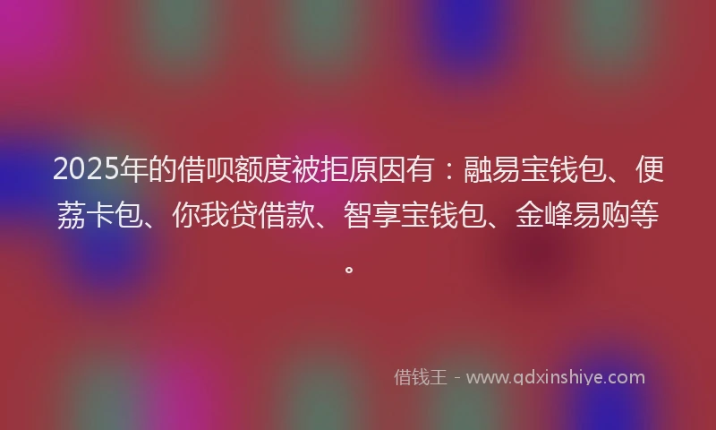 2025年的借呗额度被拒原因有：融易宝钱包、便荔卡包、你我贷借款、智享宝钱包、金峰易购等。