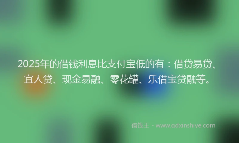 2025年的借钱利息比支付宝低的有：借贷易贷、宜人贷、现金易融、零花罐、乐借宝贷融等。