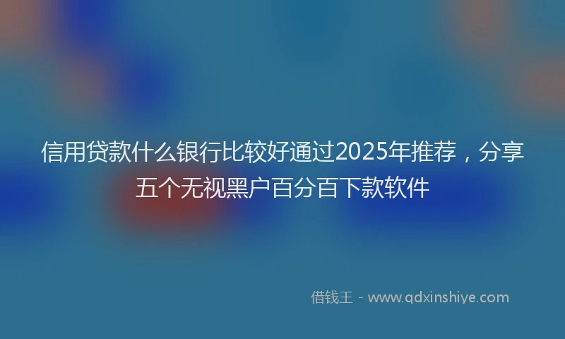信用贷款什么银行比较好通过2025年推荐，分享五个无视黑户百分百下款软件