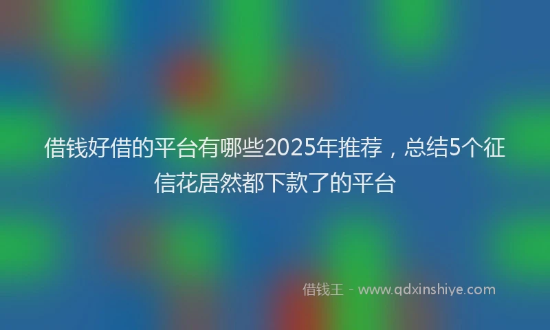 借钱好借的平台有哪些2025年推荐，总结5个征信花居然都下款了的平台