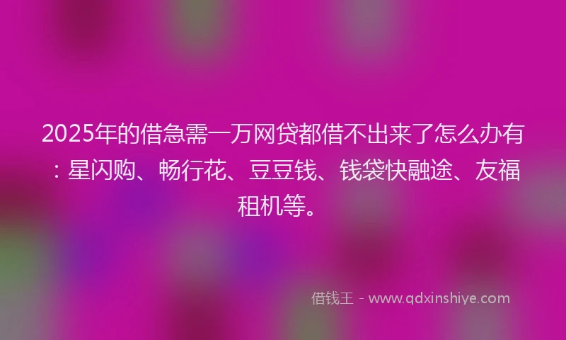 2025年的借急需一万网贷都借不出来了怎么办有：星闪购、畅行花、豆豆钱、钱袋快融途、友福租机等。