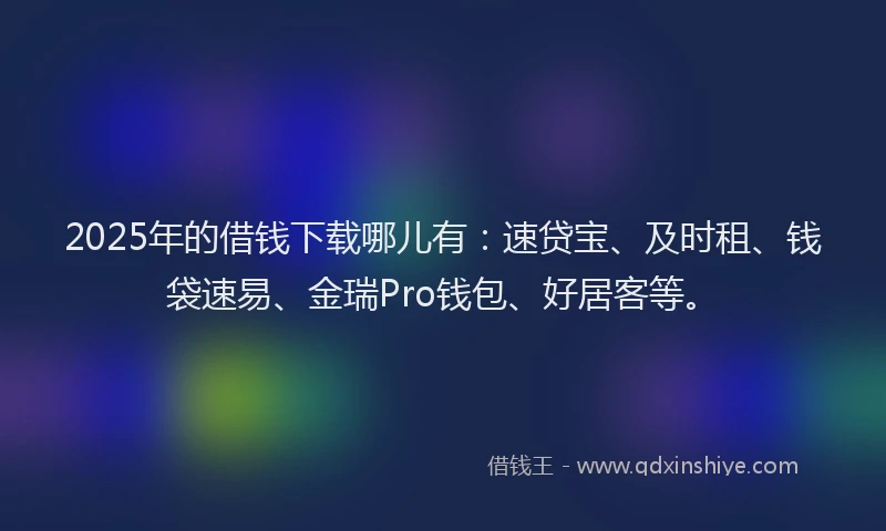 2025年的借钱下载哪儿有：速贷宝、及时租、钱袋速易、金瑞Pro钱包、好居客等。
