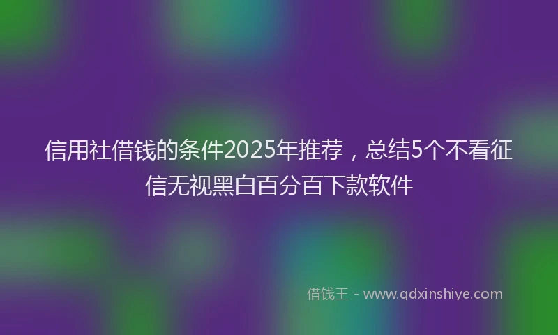 信用社借钱的条件2025年推荐，总结5个不看征信无视黑白百分百下款软件