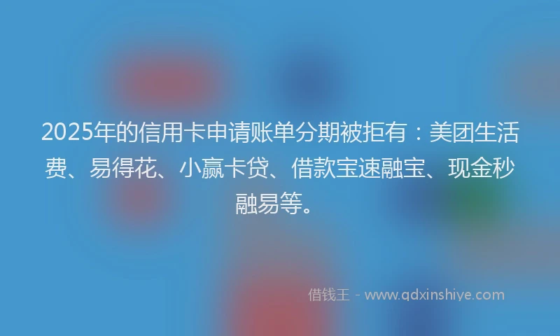 2025年的信用卡申请账单分期被拒有：美团生活费、易得花、小赢卡贷、借款宝速融宝、现金秒融易等。