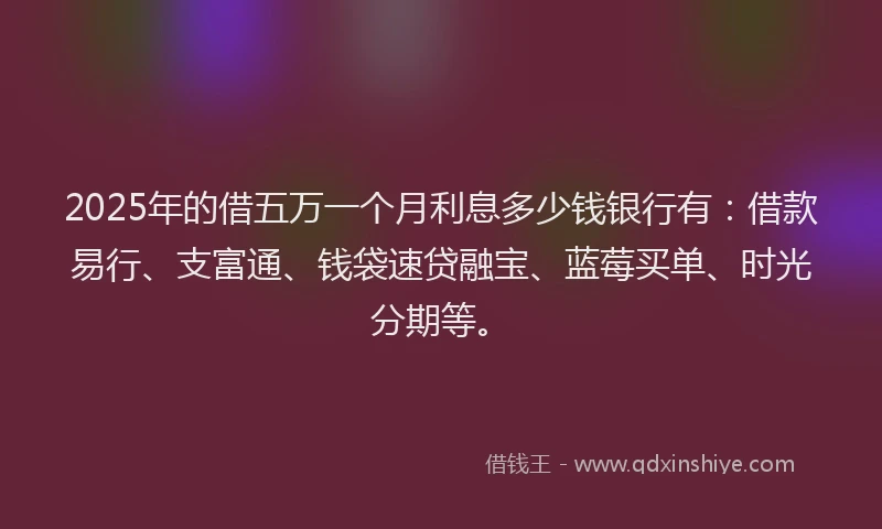 2025年的借五万一个月利息多少钱银行有：借款易行、支富通、钱袋速贷融宝、蓝莓买单、时光分期等。