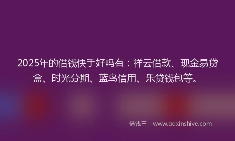 2025年的借钱快手好吗有：祥云借款、现金易贷盒、时光分期、蓝鸟信用、乐贷钱包等。