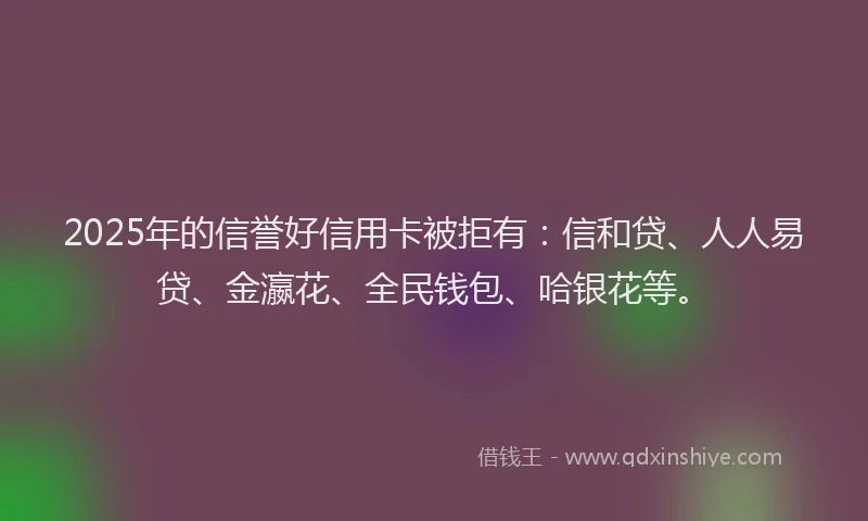 2025年的信誉好信用卡被拒有：信和贷、人人易贷、金瀛花、全民钱包、哈银花等。
