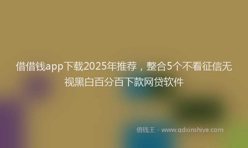 借借钱app下载2025年推荐，整合5个不看征信无视黑白百分百下款网贷软件