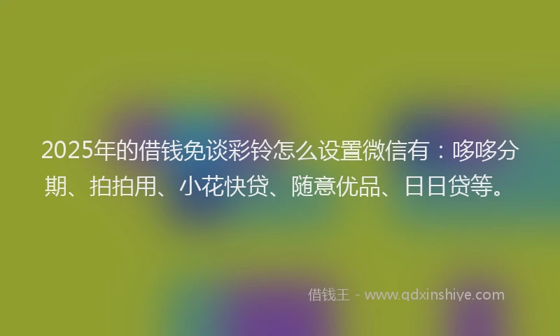 2025年的借钱免谈彩铃怎么设置微信有：哆哆分期、拍拍用、小花快贷、随意优品、日日贷等。