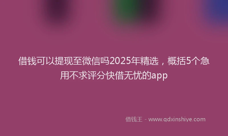 借钱可以提现至微信吗2025年精选,概括5个急用不求评分快借无忧的app