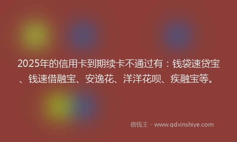 2025年的信用卡到期续卡不通过有：钱袋速贷宝、钱速借融宝、安逸花、洋洋花呗、疾融宝等。