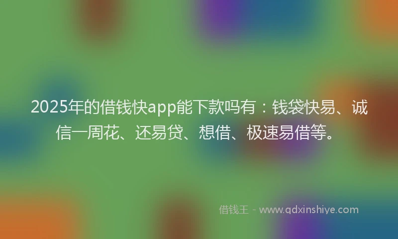 2025年的借钱快app能下款吗有：钱袋快易、诚信一周花、还易贷、想借、极速易借等。