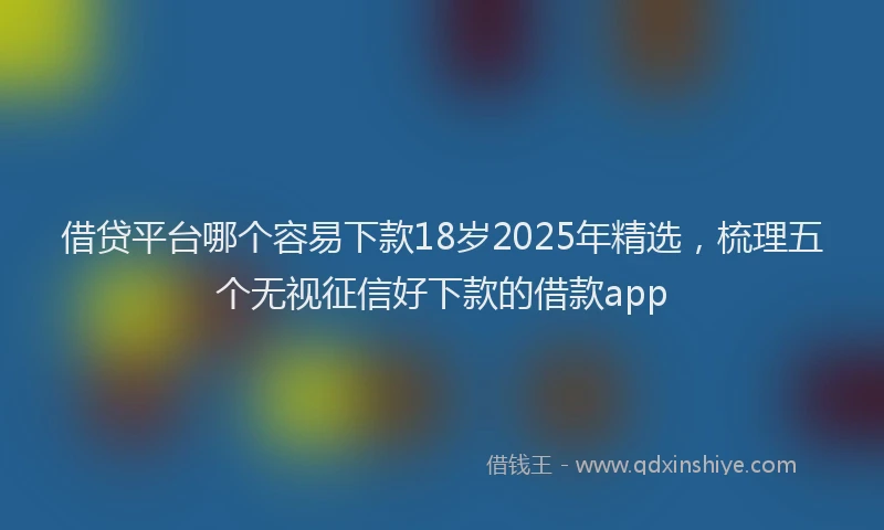 借贷平台哪个容易下款18岁2025年精选,梳理五个无视征信好下款的借款app