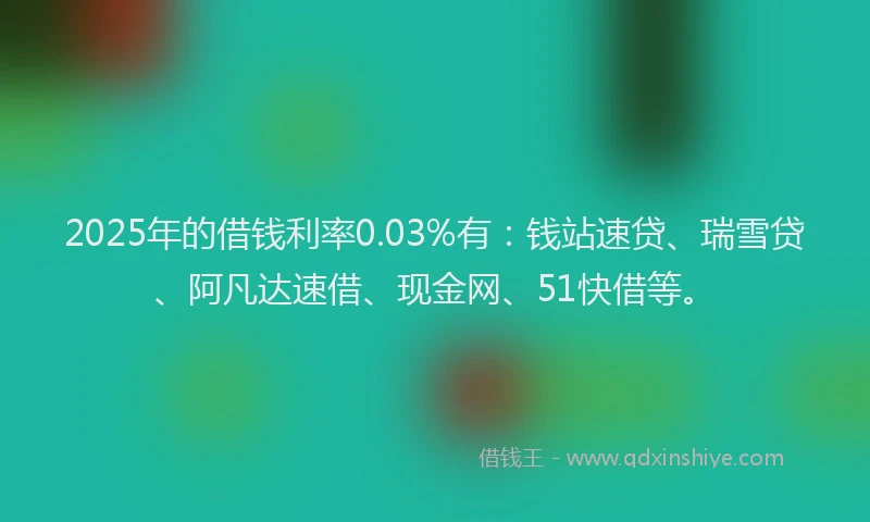 2025年的借钱利率0.03%有：钱站速贷、瑞雪贷、阿凡达速借、现金网、51快借等。