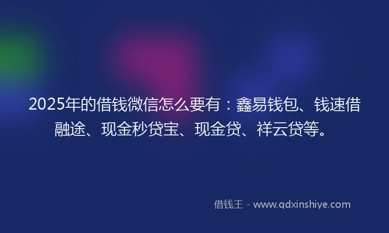 2025年的借钱微信怎么要有：鑫易钱包、钱速借融途、现金秒贷宝、现金贷、祥云贷等。