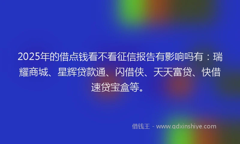 2025年的借点钱看不看征信报告有影响吗有：瑞耀商城、星辉贷款通、闪借侠、天天富贷、快借速贷宝盒等。