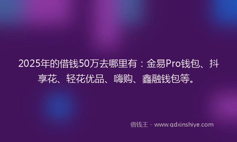 2025年的借钱50万去哪里有：金易Pro钱包、抖享花、轻花优品、嗨购、鑫融钱包等。